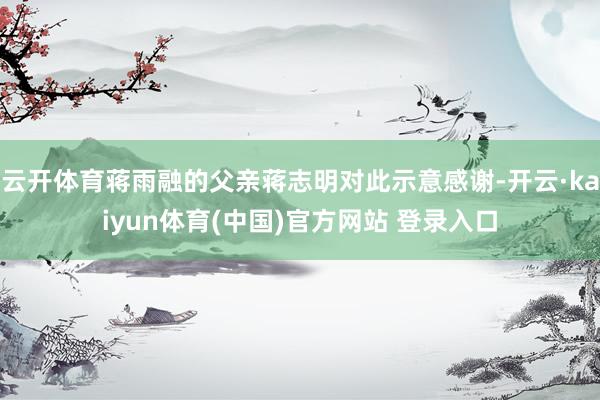 云开体育蒋雨融的父亲蒋志明对此示意感谢-开云·kaiyun体育(中国)官方网站 登录入口