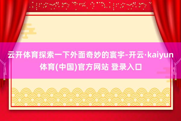 云开体育探索一下外面奇妙的寰宇-开云·kaiyun体育(中国)官方网站 登录入口