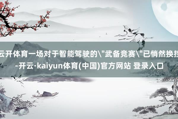 云开体育一场对于智能驾驶的＂武备竞赛＂已悄然换挡-开云·kaiyun体育(中国)官方网站 登录入口