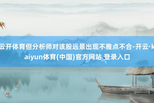 云开体育但分析师对该股远景出现不雅点不合-开云·kaiyun体育(中国)官方网站 登录入口