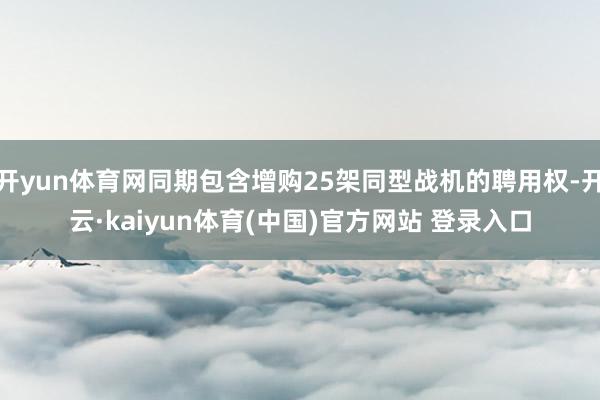 开yun体育网同期包含增购25架同型战机的聘用权-开云·kaiyun体育(中国)官方网站 登录入口